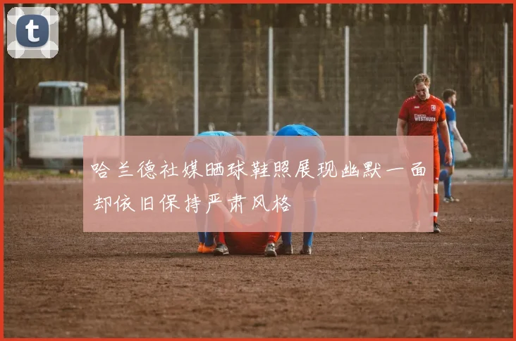 哈兰德社媒晒球鞋照展现幽默一面却依旧保持严肃风格