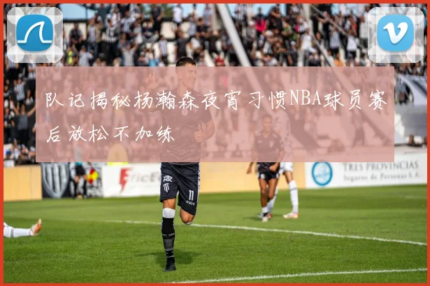 队记揭秘杨瀚森夜宵习惯NBA球员赛后放松不加练
