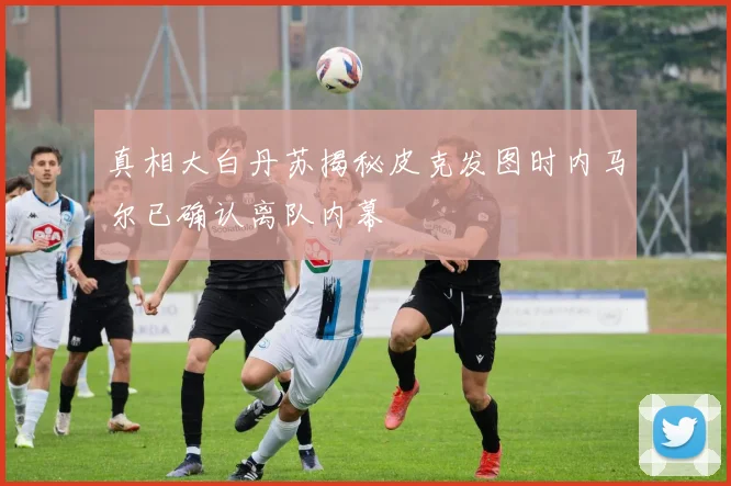 真相大白丹苏揭秘皮克发图时内马尔已确认离队内幕