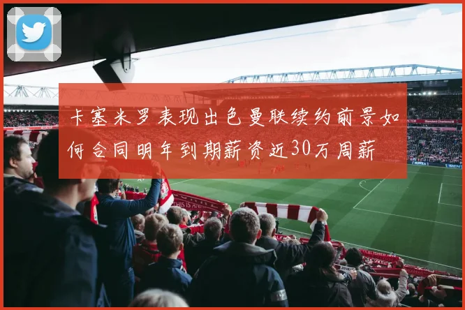 卡塞米罗表现出色曼联续约前景如何合同明年到期薪资近30万周薪