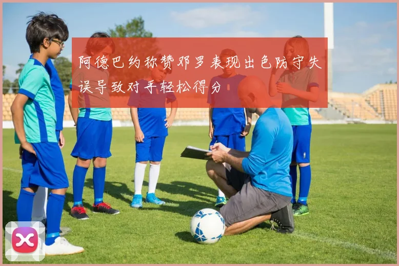 阿德巴约称赞邓罗表现出色防守失误导致对手轻松得分