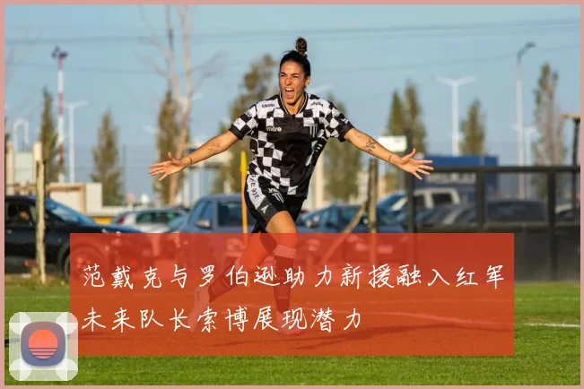 范戴克与罗伯逊助力新援融入红军未来队长索博展现潜力