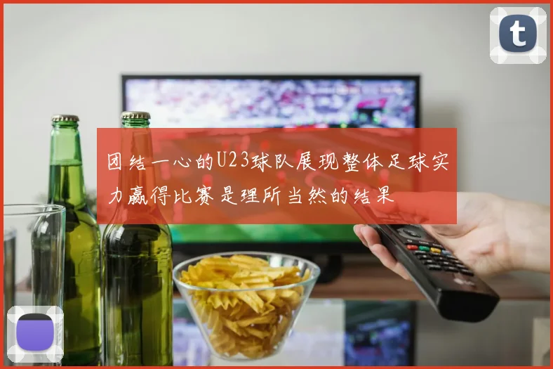 团结一心的U23球队展现整体足球实力赢得比赛是理所当然的结果