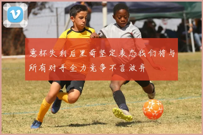 意杯失利后里奇坚定表态我们将与所有对手全力竞争不言放弃