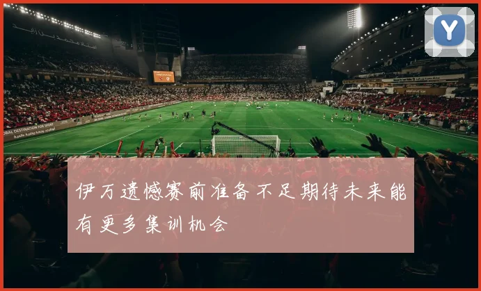 伊万遗憾赛前准备不足期待未来能有更多集训机会