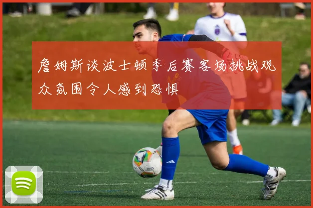 詹姆斯谈波士顿季后赛客场挑战观众氛围令人感到恐惧