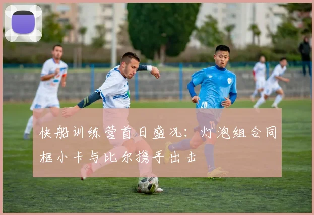 快船训练营首日盛况：灯泡组合同框小卡与比尔携手出击