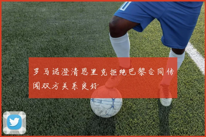 罗马诺澄清恩里克拒绝巴黎合同传闻双方关系良好