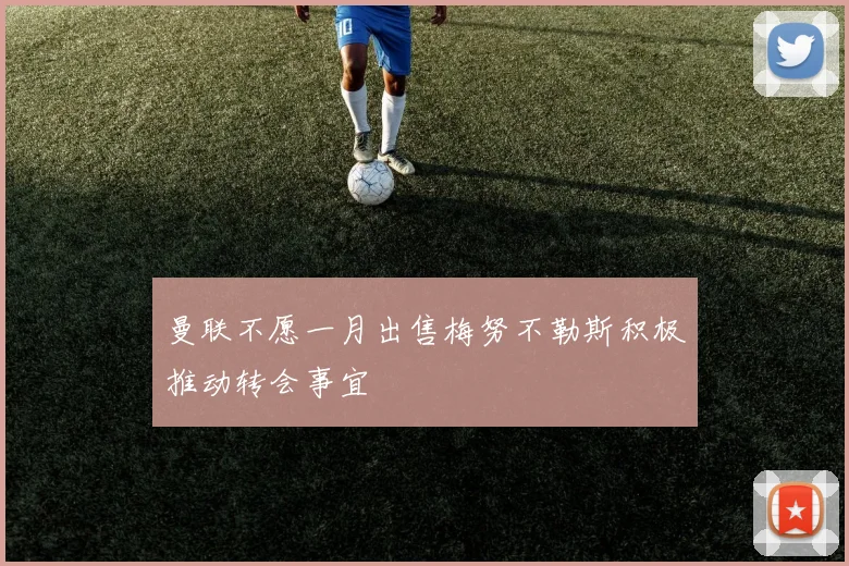 曼联不愿一月出售梅努不勒斯积极推动转会事宜