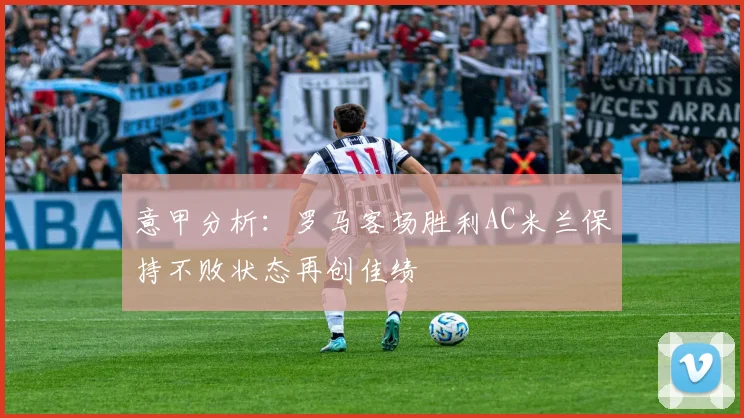 意甲分析：罗马客场胜利AC米兰保持不败状态再创佳绩