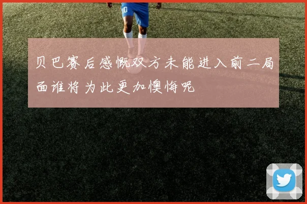 贝巴赛后感慨双方未能进入前二局面谁将为此更加懊悔呢