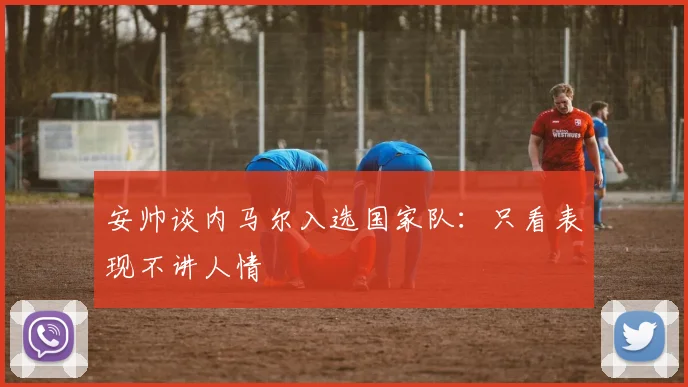 安帅谈内马尔入选国家队：只看表现不讲人情