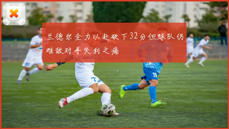 兰德尔全力以赴砍下32分但球队仍难敌对手失利之痛