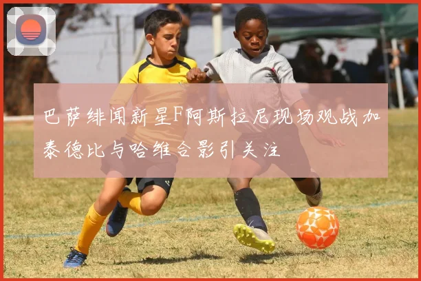 巴萨绯闻新星F阿斯拉尼现场观战加泰德比与哈维合影引关注