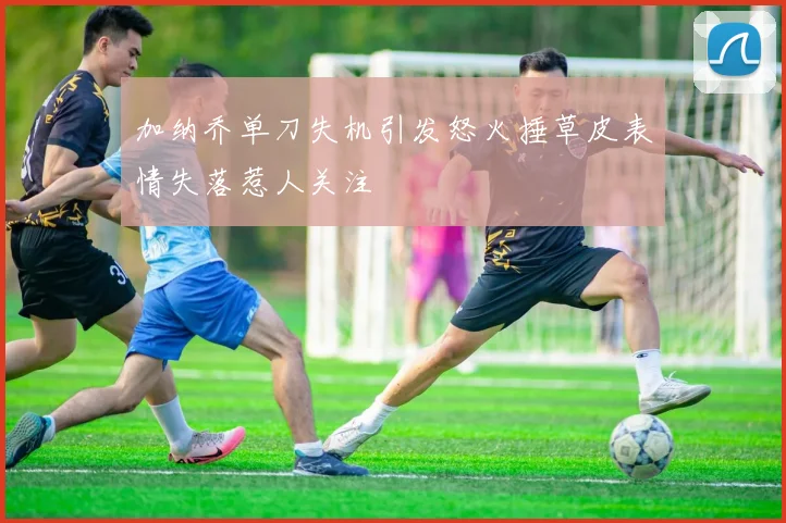 加纳乔单刀失机引发怒火捶草皮表情失落惹人关注