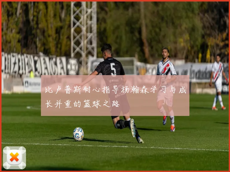 比卢普斯耐心指导杨瀚森学习与成长并重的篮球之路