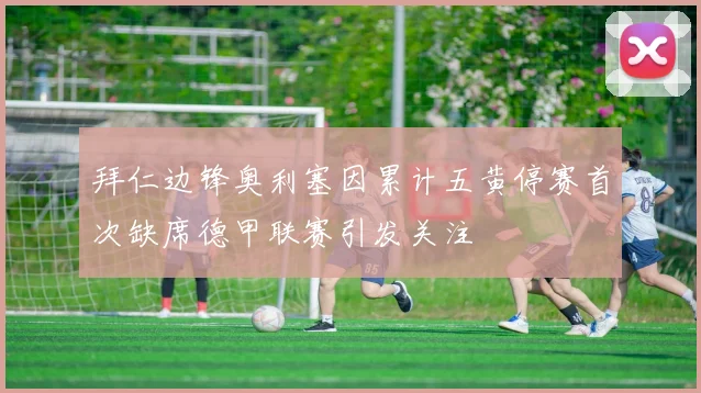 拜仁边锋奥利塞因累计五黄停赛首次缺席德甲联赛引发关注