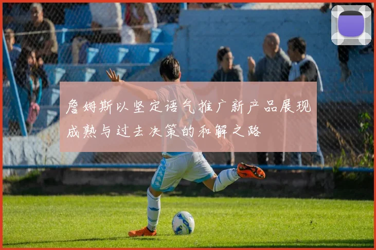 詹姆斯以坚定语气推广新产品展现成熟与过去决策的和解之路