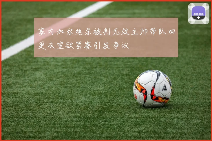 塞内加尔绝杀被判无效主帅带队回更衣室欲罢赛引发争议