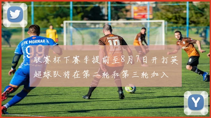 联赛杯下赛季提前至8月7日开打英超球队将在第二轮和第三轮加入