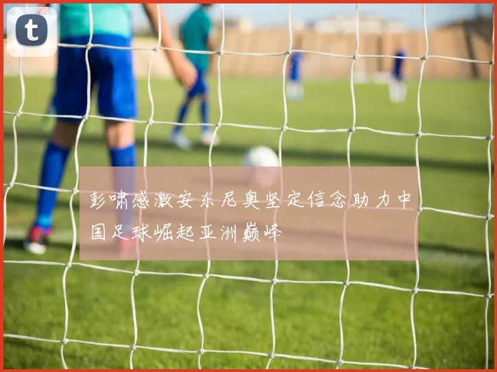 彭啸感激安东尼奥坚定信念助力中国足球崛起亚洲巅峰