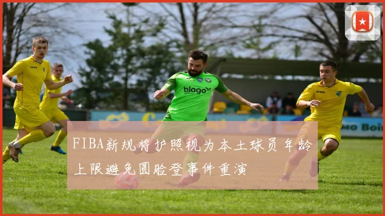FIBA新规将护照视为本土球员年龄上限避免圆脸登事件重演