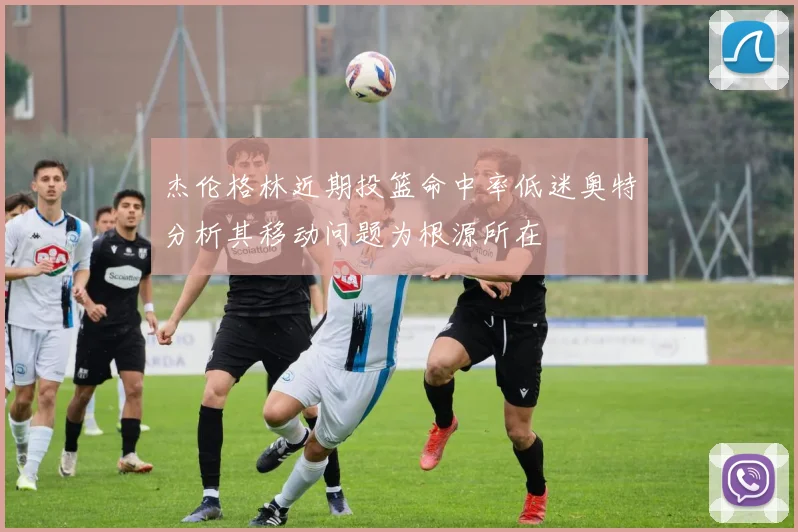 杰伦格林近期投篮命中率低迷奥特分析其移动问题为根源所在