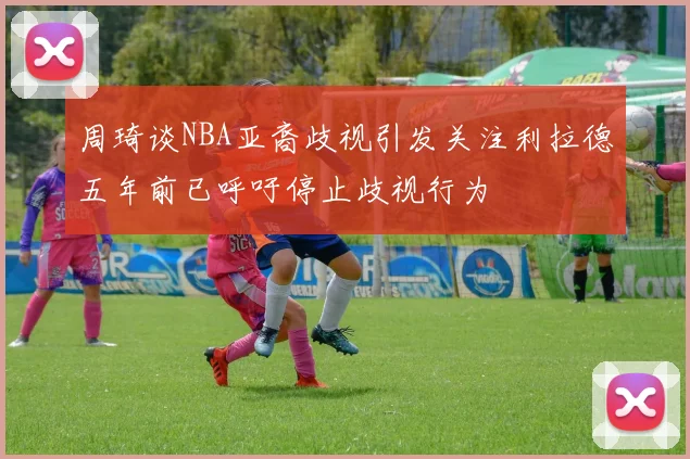 周琦谈NBA亚裔歧视引发关注利拉德五年前已呼吁停止歧视行为