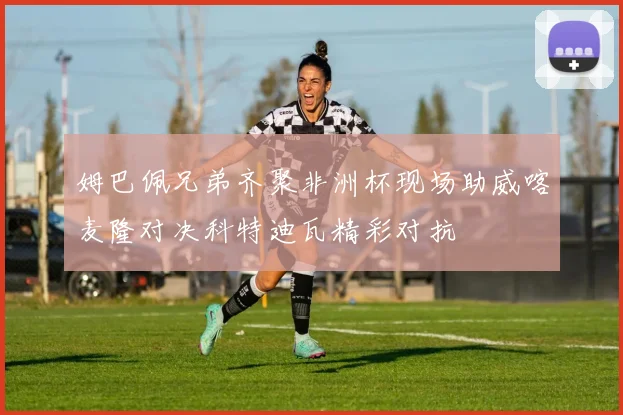 姆巴佩兄弟齐聚非洲杯现场助威喀麦隆对决科特迪瓦精彩对抗