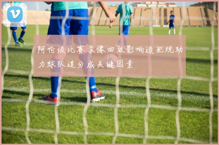 阿伦谈比赛录像回放影响造犯规助力球队追分成关键因素