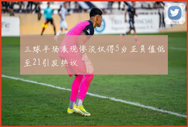 三球半场表现惨淡仅得5分正负值低至21引发热议
